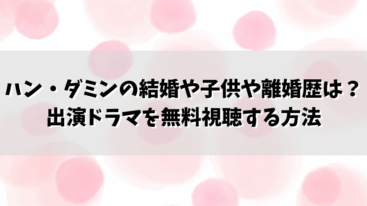 ハン・ダミンの結婚や子供や離婚歴は？出演ドラマを無料視聴する方法