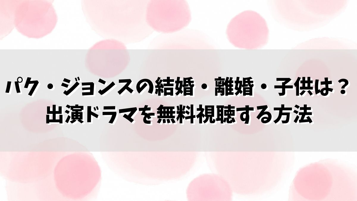 パク・ジョンスの結婚・離婚・子供は？出演ドラマを無料視聴する方法