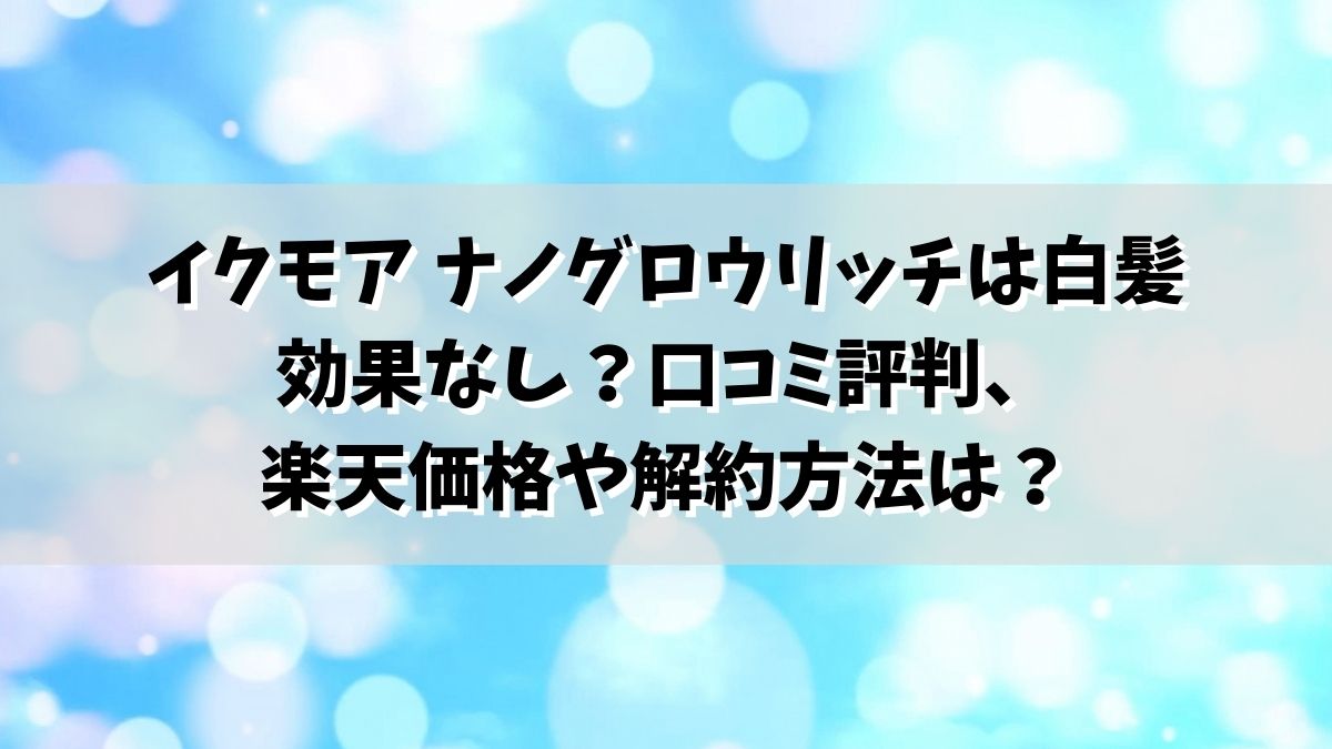 イクモア ナノグロウリッチは白髪効果なし？口コミ評判、楽天価格や解約方法は？