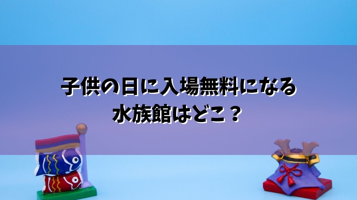 子供の日に入場無料になる水族館はどこ？沖縄から石川、大洗、葛西