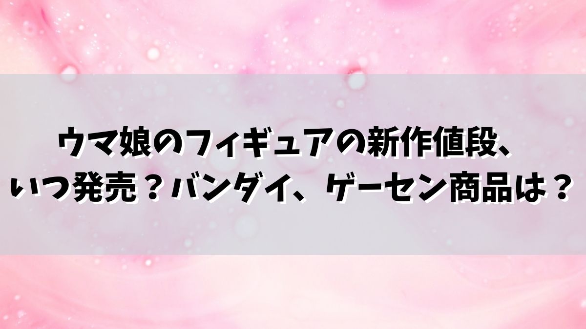 ウマ娘のフィギュアの新作値段、いつ発売？バンダイ、ゲーセン、オグリキャップは？