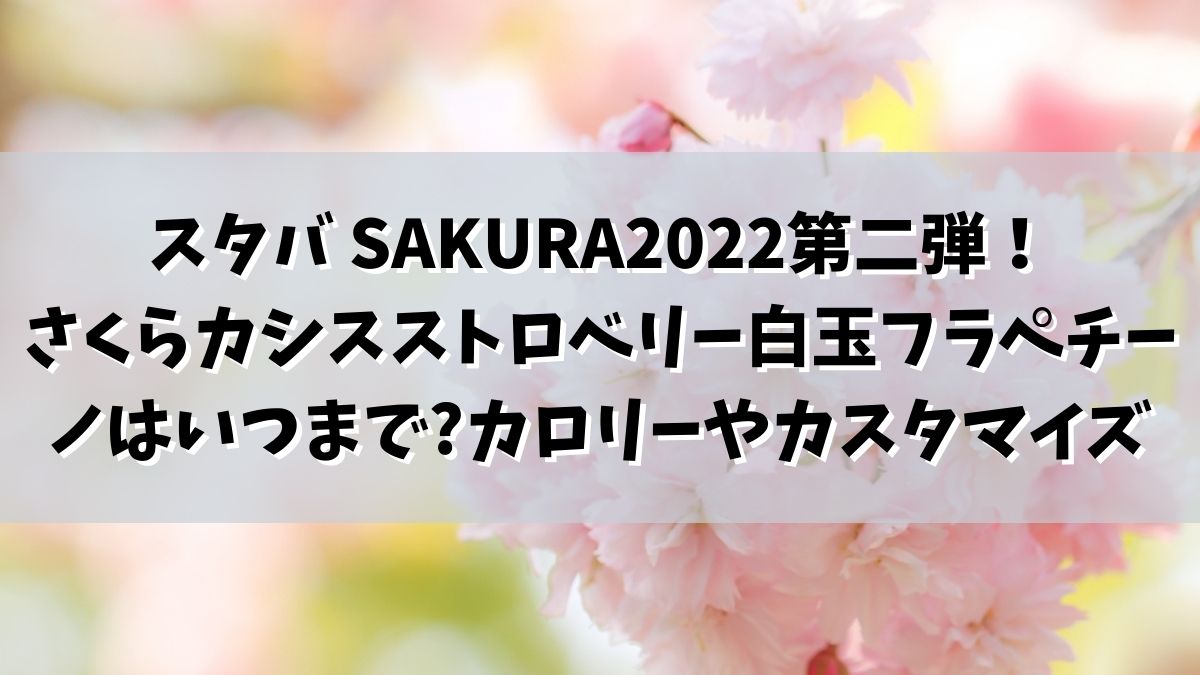 スタバ SAKURA2022第二弾！さくらカシスストロベリー白玉フラペチーノはいつまで販売でカロリーやカスタマイズは？