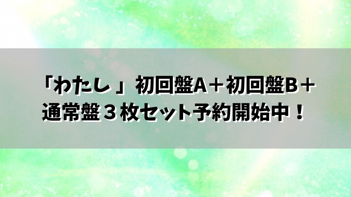 「わたし 」初回盤A＋初回盤B＋通常盤３枚セット予約開始中！