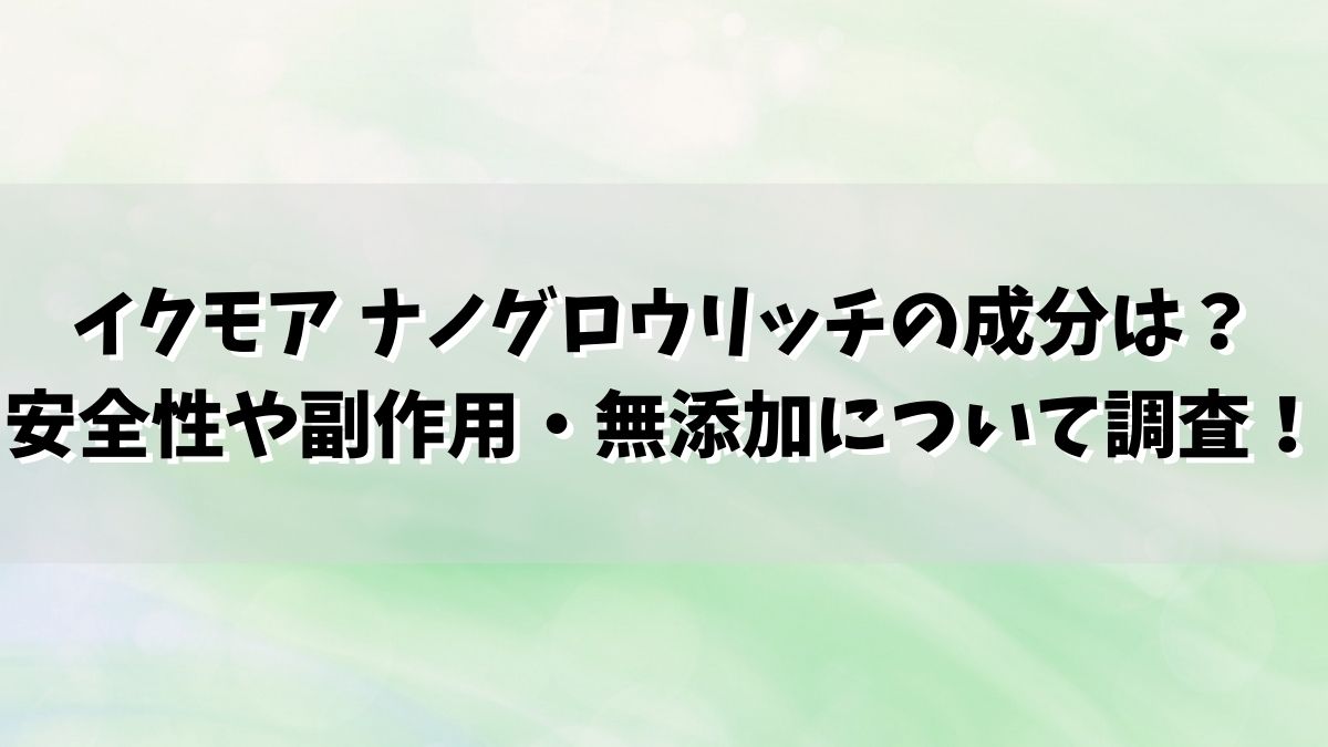 イクモア ナノグロウリッチの成分は？安全性や副作用・無添加について調査！