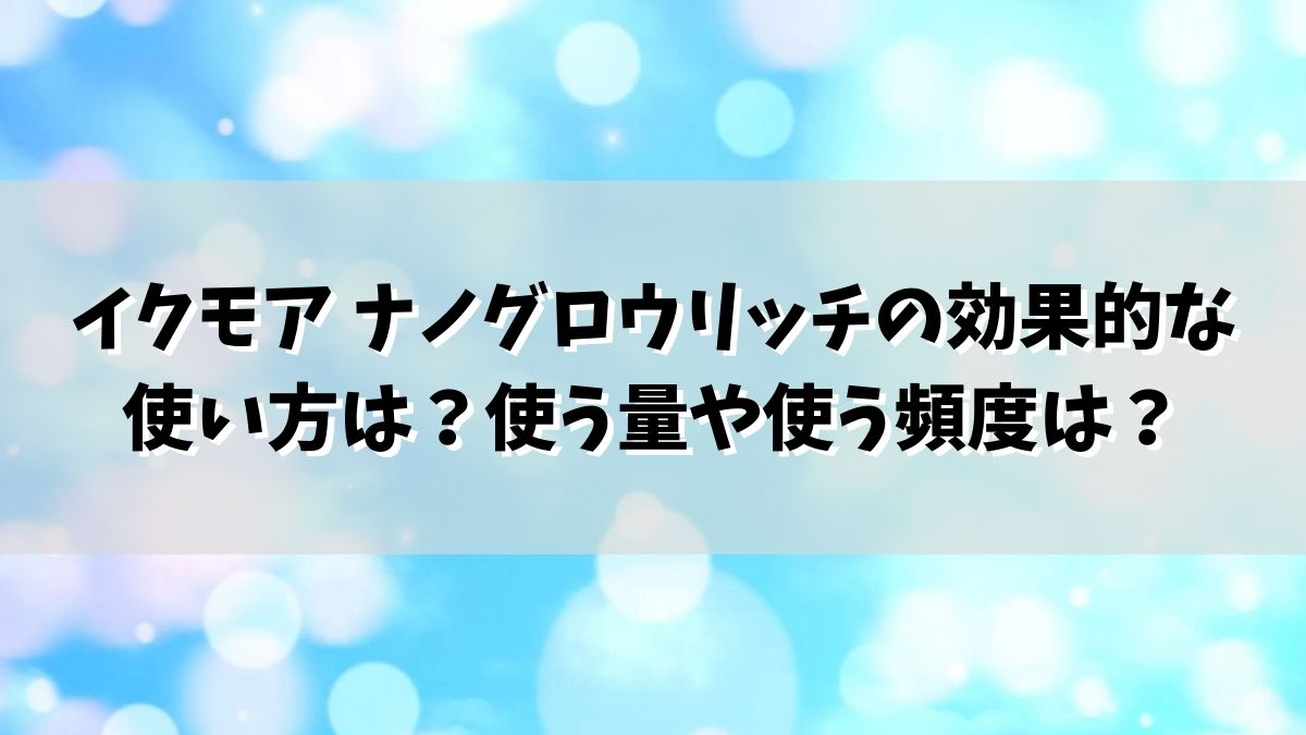 イクモア ナノグロウリッチの効果的な使い方は？使う量や使う頻度は？