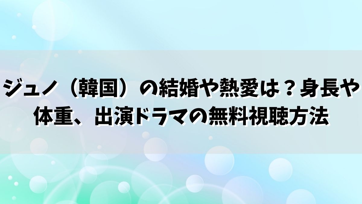ジュノ（韓国）の結婚や熱愛は？身長や体重、出演ドラマの無料視聴方法