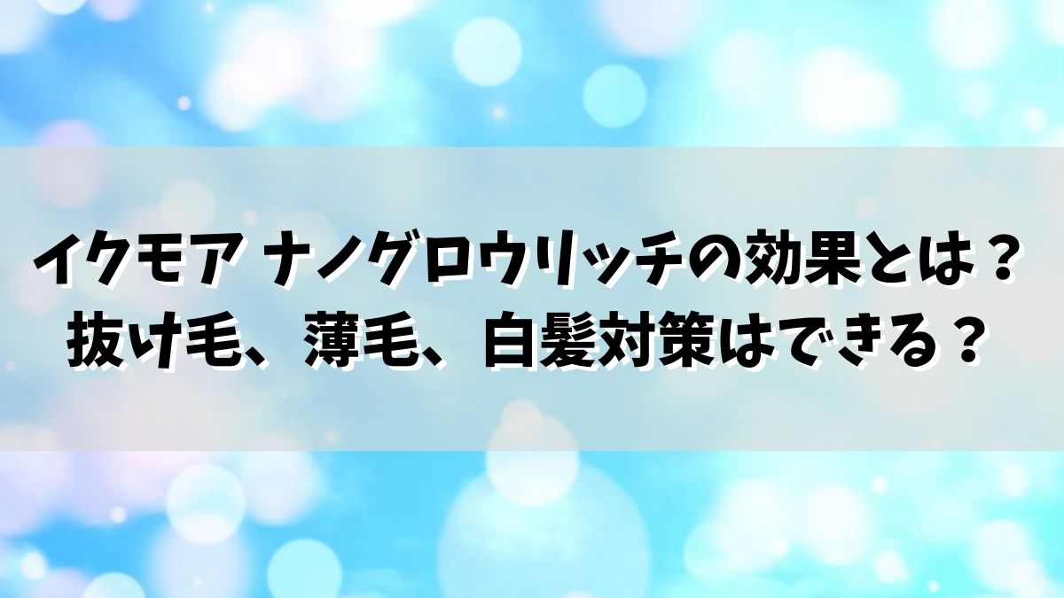 イクモア ナノグロウリッチの効果とは？抜け毛、薄毛、白髪対策はできる？