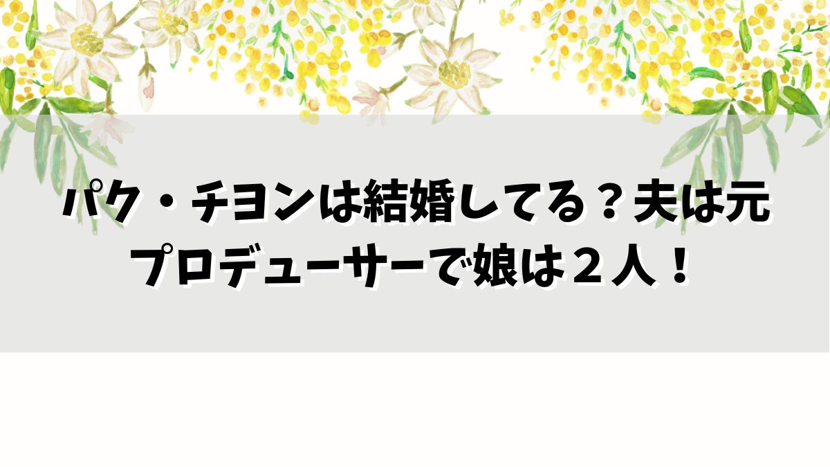 パク・チヨンは結婚してる？夫は元プロデューサーで娘は２人！