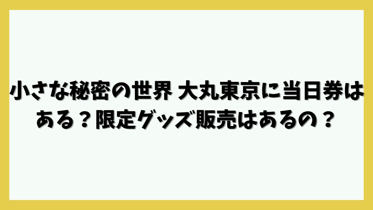 小さな秘密の世界 大丸東京にに当日券はある？限定グッズ販売はあるの？