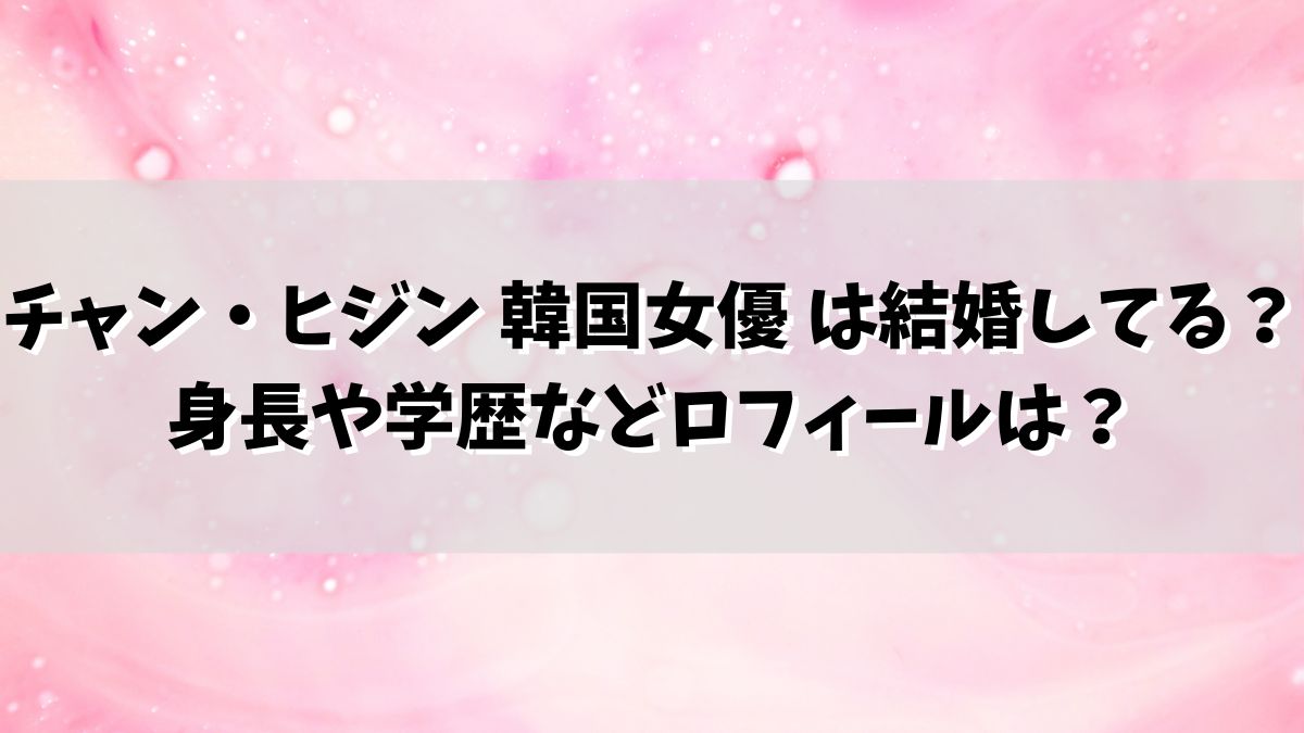 チャン・ヒジン 韓国女優 は結婚してる？身長や学歴などロフィールは？