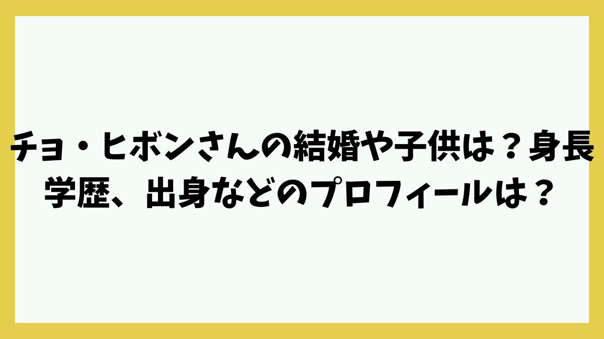 チョ・ヒボンさんの結婚や子供は？身長が学歴、出身などのプロフィールは？