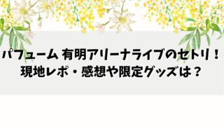 パフューム 有明アリーナライブのセトリは？現地レポ・口コミや限定グッズは？