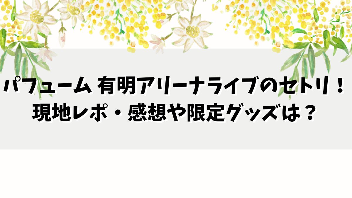 パフューム 有明アリーナライブのセトリは？現地レポ・口コミや限定グッズは？