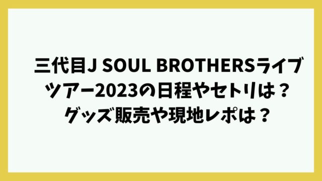 三代目J SOUL BROTHERSライブツアー2023の日程やセトリは？グッズ販売や現地レポは？