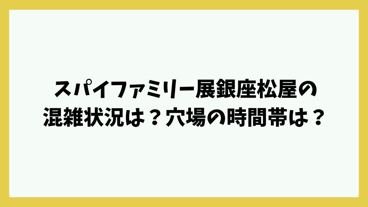 スパイファミリー展銀座松屋の混雑状況は？穴場の時間帯は？