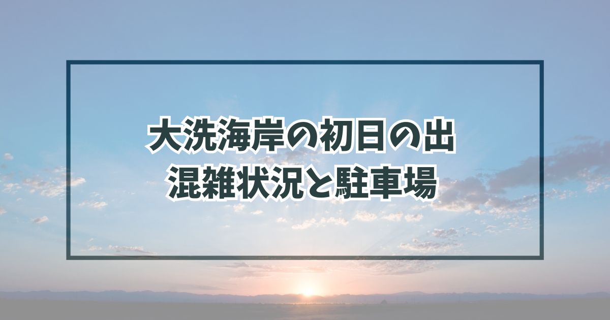 大洗海岸の初日の出2024の混雑状況は？駐車場と渋滞回避法も！