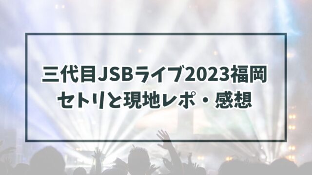 三代目JSBライブ2023福岡 セトリと現地レポ・感想
