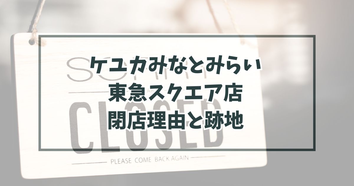 ケユカみなとみらい東急スクエア店の閉店理由は売上不振？跡地どうなるか予想も！